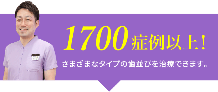 1700症例以上！さまざまなタイプの歯並びを治療できます。